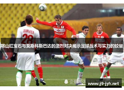 喀山红宝石与莫斯科斯巴达的激烈对决揭示足球战术与实力的较量